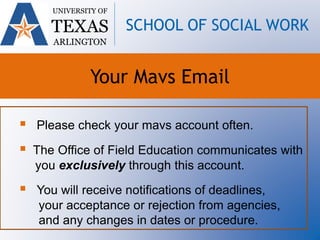  Please check your mavs account often.
 The Office of Field Education communicates with
you exclusively through this account.
 You will receive notifications of deadlines,
your acceptance or rejection from agencies,
and any changes in dates or procedure.
UNIVERSITY OF
TEXAS
ARLINGTON
SCHOOL OF SOCIAL WORK
Your Mavs Email
 