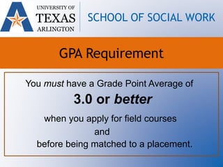 You must have a Grade Point Average of
3.0 or better
when you apply for field courses
and
before being matched to a placement.
UNIVERSITY OF
TEXAS
ARLINGTON
SCHOOL OF SOCIAL WORK
GPA Requirement
 