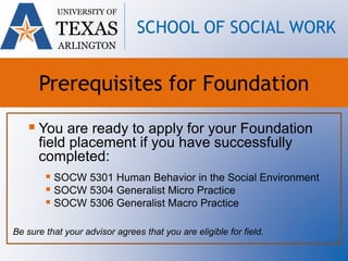  You are ready to apply for your Foundation
field placement if you have successfully
completed:
 SOCW 5301 Human Behavior in the Social Environment
 SOCW 5304 Generalist Micro Practice
 SOCW 5306 Generalist Macro Practice
Be sure that your advisor agrees that you are eligible for field.
UNIVERSITY OF
TEXAS
ARLINGTON
SCHOOL OF SOCIAL WORK
Prerequisites for Foundation
 