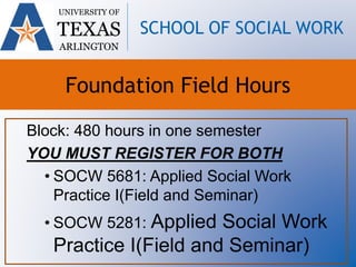 Block: 480 hours in one semester
YOU MUST REGISTER FOR BOTH
• SOCW 5681: Applied Social Work
Practice I(Field and Seminar)
• SOCW 5281: Applied Social Work
Practice I(Field and Seminar)
UNIVERSITY OF
TEXAS
ARLINGTON
SCHOOL OF SOCIAL WORK
Foundation Field Hours
 