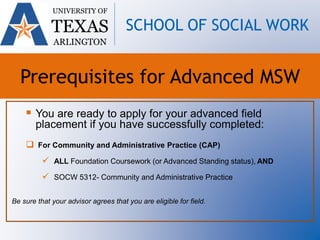  You are ready to apply for your advanced field
placement if you have successfully completed:
 For Community and Administrative Practice (CAP)
 ALL Foundation Coursework (or Advanced Standing status), AND
 SOCW 5312- Community and Administrative Practice
Be sure that your advisor agrees that you are eligible for field.
UNIVERSITY OF
TEXAS
ARLINGTON
SCHOOL OF SOCIAL WORK
Prerequisites for Advanced MSW
 
