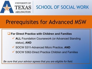 For Direct Practice with Children and Families
 ALL Foundation Coursework (or Advanced Standing
status), AND
 SOCW 5311-Advanced Micro Practice, AND
 SOCW 5362-Direct Practice Children and Families
Be sure that your advisor agrees that you are eligible for field.
UNIVERSITY OF
TEXAS
ARLINGTON
SCHOOL OF SOCIAL WORK
Prerequisites for Advanced MSW
 