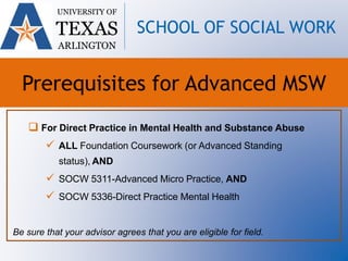  For Direct Practice in Mental Health and Substance Abuse
 ALL Foundation Coursework (or Advanced Standing
status), AND
 SOCW 5311-Advanced Micro Practice, AND
 SOCW 5336-Direct Practice Mental Health
Be sure that your advisor agrees that you are eligible for field.
UNIVERSITY OF
TEXAS
ARLINGTON
SCHOOL OF SOCIAL WORK
Prerequisites for Advanced MSW
 