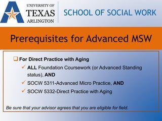 For Direct Practice with Aging
 ALL Foundation Coursework (or Advanced Standing
status), AND
 SOCW 5311-Advanced Micro Practice, AND
 SOCW 5332-Direct Practice with Aging
Be sure that your advisor agrees that you are eligible for field.
UNIVERSITY OF
TEXAS
ARLINGTON
SCHOOL OF SOCIAL WORK
Prerequisites for Advanced MSW
 