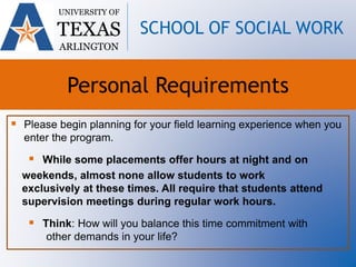  Please begin planning for your field learning experience when you
enter the program.
 While some placements offer hours at night and on
weekends, almost none allow students to work
exclusively at these times. All require that students attend
supervision meetings during regular work hours.
 Think: How will you balance this time commitment with
other demands in your life?
UNIVERSITY OF
TEXAS
ARLINGTON
SCHOOL OF SOCIAL WORK
Personal Requirements
 