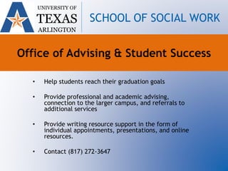 Office of Advising & Student Success
• Help students reach their graduation goals
• Provide professional and academic advising,
connection to the larger campus, and referrals to
additional services
• Provide writing resource support in the form of
individual appointments, presentations, and online
resources.
• Contact (817) 272-3647
UNIVERSITY OF
TEXAS
ARLINGTON
SCHOOL OF SOCIAL WORK
 