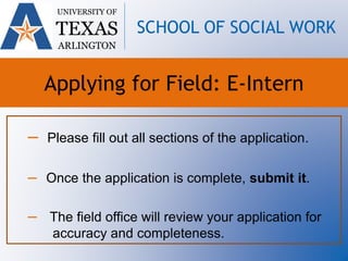 – Please fill out all sections of the application.
– Once the application is complete, submit it.
– The field office will review your application for
accuracy and completeness.
UNIVERSITY OF
TEXAS
ARLINGTON
SCHOOL OF SOCIAL WORK
Applying for Field: E-Intern
 