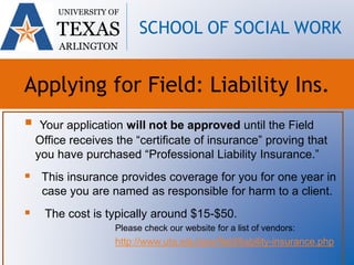  Your application will not be approved until the Field
Office receives the “certificate of insurance” proving that
you have purchased “Professional Liability Insurance.”
 This insurance provides coverage for you for one year in
case you are named as responsible for harm to a client.
 The cost is typically around $15-$50.
Please check our website for a list of vendors:
http://www.uta.edu/ssw/field/liability-insurance.php
UNIVERSITY OF
TEXAS
ARLINGTON
SCHOOL OF SOCIAL WORK
Applying for Field: Liability Ins.
 