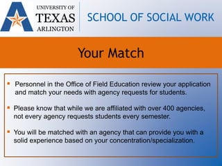  Personnel in the Office of Field Education review your application
and match your needs with agency requests for students.
 Please know that while we are affiliated with over 400 agencies,
not every agency requests students every semester.
 You will be matched with an agency that can provide you with a
solid experience based on your concentration/specialization.
UNIVERSITY OF
TEXAS
ARLINGTON
SCHOOL OF SOCIAL WORK
Your Match
 