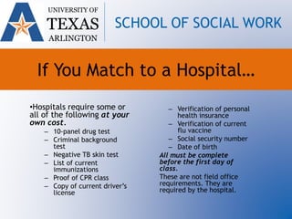 •Hospitals require some or
all of the following at your
own cost.
– 10-panel drug test
– Criminal background
test
– Negative TB skin test
– List of current
immunizations
– Proof of CPR class
– Copy of current driver’s
license
– Verification of personal
health insurance
– Verification of current
flu vaccine
– Social security number
– Date of birth
All must be complete
before the first day of
class.
These are not field office
requirements. They are
required by the hospital.
UNIVERSITY OF
TEXAS
ARLINGTON
SCHOOL OF SOCIAL WORK
If You Match to a Hospital…
 
