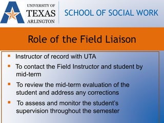  Instructor of record with UTA
 To contact the Field Instructor and student by
mid-term
 To review the mid-term evaluation of the
student and address any corrections
 To assess and monitor the student’s
supervision throughout the semester
UNIVERSITY OF
TEXAS
ARLINGTON
SCHOOL OF SOCIAL WORK
Role of the Field Liaison
 