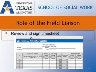 96
 Review and sign timesheet
UNIVERSITY OF
TEXAS
ARLINGTON
SCHOOL OF SOCIAL WORK
Role of the Field Liaison
 
