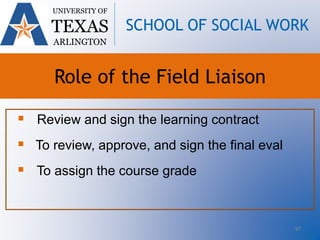 97
 Review and sign the learning contract
 To review, approve, and sign the final eval
 To assign the course grade
UNIVERSITY OF
TEXAS
ARLINGTON
SCHOOL OF SOCIAL WORK
Role of the Field Liaison
 
