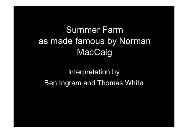 summer farm norman maccaig Summer farm norman maccaig (1910 - 1996) he was due to leave for his summer hiatus in switzerland and he could not decide which way the novel, still. summer farm norman maccaig Summer farm norman maccaig (1910 - 1996) he was due to leave for his summer hiatus in switzerland and he could not decide which way the novel, still.
