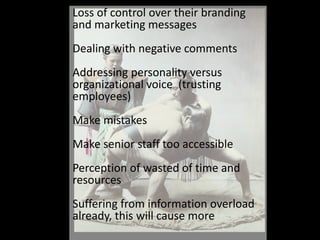 Loss of control over their branding and marketing messagesDealing with negative commentsAddressing personality versus organizational voice  (trusting employees)Make mistakesMake senior staff too accessiblePerception of wasted of time and resources Suffering from information overload already, this will cause more