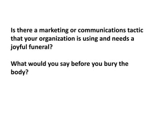 Is there a marketing or communications tactic that your organization is using and needs a joyful funeral?What would you say before you bury the body?