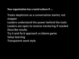Your organization has a social culture if ….Treats skepticism as a conversation starter, not stopperLeaders understand the power behind the toolsLeaders are open to reverse mentoring if neededDescribe resultsTry it and fix it approach vs blame gameValue learningTransparent work style