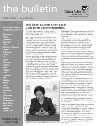 the bulletin                                                                                                                                ������� ������� ������ ������ ����� �����
DIRECT RELIEF | SUMMER 2004

Activities:
March 16 – August 1, 2004                                         2003 Nobel Laureate Shirin Ebadi
Over $33.6 million in medical aid
Serving more than 6.2 million people
                                                                  Visits Direct Relief Headquarters
In the following 31 countries:                                    This article is excerpted from the Santa Barbara            TT: Discussions about human rights often focus on the
                                                                  Independent. For information about this publication,        actions of governments. How can private citizens in
Afghanistan                                                       visit www.independent.com.                                  Iran or in the United States help protect and promote
                                                                                                                              human rights?
Bolivia                                                           Shirin Ebadi was awarded the Nobel Peace Prize in
                                                                  October 2003 for her efforts to advance democracy           SE: Naturally, the members of any society play
Cambodia                                                          and human rights. The award citation stated, “As            an important role in determining the shape of the
Cameroon                                                          a lawyer, judge, lecturer, writer and activist, she         government that represents them – first, in the
                                                                  has spoken out clearly and strongly in her country,         election of their representatives, then in monitoring
China                                                             Iran, and far beyond its borders. She has stood up          their implementation of the law. The Iranian people
Dominican Republic                                                as a sound professional, a courageous person, and           rely very much on the support of the international
                                                                  has never heeded the threats to her own safety.” An         community. Civil society is a powerful influence.
Estonia                                                           advocate of non-violent change, Ms. Ebadi has been
                                                                                                                              TT: With regard to the religious and social context of
El Salvador                                                       the subject of two assassination attempts and been
                                                                                                                              Islam, we receive conflicting information in the United
                                                                  imprisoned for her activities.
Ethiopia                                                                                                                      States about the situation in Iran and other Islamic
                                                                  She is the first Iranian, and the first Muslim woman        countries. It is sometimes suggested that human rights,
Fiji                                                              to receive the Nobel Peace Prize. Ms. Ebadi visited         or at least some of them, are inherently in tension with
Ghana                                                             Direct Relief International with her daughter, and          Islam.
                                                                  her colleague Dr. Abdolkarim Lahidji, an Iranian
Guatemala                                                         human rights lawyer who runs the Paris-based Iranian        SE: Human rights are the universal standards that are
                                                                                                                              applicable to everyone, every human in the world. It’s
Guyana                                                            League for Human Rights. Ebadi, whose brother
                                                                                                                              not limited or exclusive to the western culture or the
                                                                  earned a Ph.D. at UCSB, was in Santa Barbara for an
Haiti                                                             appearance at UCSB Arts and Lecture Series, co-hosted       eastern culture. It is the product of human achievement
                                                                                                                              of human society. There are some Muslims who are
Honduras                                                          by the University’s Center for Middle East Studies and
                                                                                                                              using the excuse that Islam is not compatible with
                                                                  Direct Relief. She spoke with Thomas Tighe, Direct
India                                                             Relief President and CEO, on Sunday evening and             human rights, and they therefore keep abusing human
                                                                  Monday afternoon at Direct Relief’s warehouse. Dr.          rights and saying human rights do not apply to some
Indonesia                                                                                                                     cultures, to some traditions.
                                                                  Nayareh Tohidi, professor of Women’s Studies at Cal
Iraq                                                              State Northridge, provided the translation.                 This type of people or type of government have used
Jamaica                                                                                                                       Islam and religion as an excuse, as a cover, to continue
                                                                                                                              to repress and oppress their own people. This is the
Kenya                                                                                                                         essence of my message. You cannot use the excuse of
Laos                                                                                                                          Islam to abuse and violate peoples’ human rights.

Mexico                                                                                                                        We need to separate the wrongdoing of an individual
                                                                                                                              from their religion. Iran is a traditional society, and the
Nicaragua                                                                                                                     patriarchal tradition affects the treatment of women.
                                                                                                                              Islam is not a religion of terror or violence. With
Peru                                                                                                                          respect to women’s rights, it is important to note that
Philippines                                                                                                                   65 percent of university students in Iran are women.
Romania                                                                                                                       TT: What does your award mean for the women in
                                                                                                                              Iran and women in other Islamic nations with regard
Sierra Leone
                                                                                                                              to human rights?
South Africa
                                                                                                                              SE: For me it means that the world has appreciated the
South Korea                                                                                                                   struggle of women for justice, for their rights.
                                       photo: Monie Photography




Uganda                                                                                                                        I want to thank [Direct Relief] for what you are doing,
                                                                                                                              especially for the people in Iran. I wish the world
United States                                                                                                                 could see America through what you are doing, to
                                                                                                                              help people in Iran and elsewhere, and the concern for
                                                                                                                              women and children. This is not what we see.
                                                                                                                                 TT: Wealth is only useful for the sake of something
Healthy people.                                                                                                                  else, and we are a wealthy country. We are privileged
                                                                                                                                 to see how willing people are to share, and it is our
 Better world.                                                    Shirin Ebadi speaks with Direct Relief President Thomas Tighe. honor to help.
 