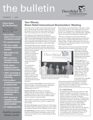 the bulletin                                                                                                                     healthy people. better world. since 1948.
SUMMER | 2005


Direct Relief                Your Money:
By The Numbers               Direct Relief International Shareholders’ Meeting
Fiscal Year 2004             On Friday, May 20, 2005, Direct Relief International                                  Direct Relief’s annual Shareholders’ Meeting is unique
April 1, 2004 through        held its third annual Shareholders’ Meeting to report                                 in the nonproﬁt sector. The organization was one of
March 31, 2005               the results of the ﬁscal year that ended on March 31,                                 the ﬁrst U.S. organizations to respond to the tsunami
                             2005. The meeting was free and open to the public.                                    disaster and to disclose a strict, detailed policy regarding
• 22.4 million:                                                                                                    the use for donations designated for tsunami relief.
                             The meeting occurred against the backdrop of
  people served (courses     unprecedented private and corporate giving for tsunami                                “This year’s meeting was particularly important
                             relief, chronic health challenges in developing countries in                          given the extraordinary generosity that occurred after
  of treatment provided)     Africa, and evolving nonproﬁt standards of governance                                 the tsunami,” said Direct Relief President and CEO
                             and accountability. Direct Relief’s report to its investors                           Thomas Tighe. “People and businesses who entrust us
• 54: countries served       included brieﬁngs from leaders in each of these ﬁelds.                                with their money and products deserve to know what
                                                                                                                   we do with it, and why.”
• 525 tons: weight           Direct Relief International, ranked for several years
                             as the largest international nonproﬁt organization in                                 Tighe reported on the increase in private charitable
  of medical material aid                                                                                          contributions that resulted in $20 million in cash
                             California and among the largest in the United States
  furnished                  based on private support,                                                                                          donations and nearly
                             received over $200                                                                                                 $200 million wholesale
• 529: number of aid         million in contributions                                                                                           worth of medical product
  shipments                  of cash and medical                                                                                                donations from the U.S.
                             material resources in                                                                                              pharmaceutical and medical-
• 66%: assistance            ﬁscal year 2004-2005                                                                                               manufacturing sector.
  furnished to least         – more than doubling                                                                                                  “The perspectives of
                                                        photo: Monie Photography




                             the previous year’s                                                                                                   local health leaders in the
  developed countries        results.                                                                                                              tsunami area and in Africa
                                                                                                                                                   are rarely heard directly
• $122 million:              The organization
                                                                                                                                                   and unﬁltered,” said
                             announced its
  wholesale value of         results and briefed                                                                                                   Tighe. “We are honored
  medical aid furnished      investors on ﬁnances,                                                                                                 to provide them with this
                             humanitarian health                                                                                                   opportunity to share the
• .018%: percentage of       programs, and the                                                                                                     realities of their work,
                                                                                                                                                   which we support as
  total support spent on     extensive tsunami relief
                                                                                   Direct Relief President and CEO Thomas Tighe with               extensively as we can.”
                             efforts, which spurred
  fundraising                a signiﬁcant increase in
                                                                                   International and Corporate Partners (L to R) Shang,
                                                                                                                                                Direct Relief also expanded
                                                                                   Ariyaratne, Colatrella, and Stamp
                             cash and medical material                                                                                          its domestic assistance
• $12.8 million:             donations.                                                                            efforts and reported furnishing nearly $9 million
  contributions received                                                                                           in wholesale medicines and supplies to nonproﬁt
                             Keynote speaker Trent Stamp, Executive Director of
  for tsunami relief         Charity Navigator, ‘America’s premier independent
                                                                                                                   community clinics in California, where more than 6
                                                                                                                   million residents lack health insurance.
                             charity evaluator’, discussed The Future of
• 0: amount of tsunami       Philanthropy in the U.S.
  contributions spent                                                                                                 Dr. Judith Shang
                             Brenda Colatrella, the director of corporate
                                                                                                                      Dr. Judith Shang is the Executive Director of the
  on administration or       philanthropic efforts from Merck, a leading U.S.
                                                                                                                      Shemka Foundation in Yaoundé, Cameroon. Dr.
  fundraising                company, which provides extensive support to Direct
                                                                                                                      Shang is a Doctor of Philosophy in Microbiology,
                             Relief’s humanitarian efforts also provided insights
                                                                                                                      received a Masters in Science in Medical
• 64%: Increase in           into the company’s corporate efforts.
                                                                                                                      Microbiology from the University of London, has
  warehouse staff’s          Other speakers included international health leaders                                     a Bachelors of Science with Honors in Biomedical
                             whose work in their home countries is supported by                                       Sciences form the University of Bradford, UK.
  operational productivity   Direct Relief:                                                                           Shemka Foundation runs the Direct Relief-
  (pallets handled)                                                                                                   supported Quality Healthcare Unit. Shemka
                             Dr. Vinya Ariyaratne, Executive Director of Sarvodaya,
                                                                                                                      Foundation also develops and assists in
• 27: Stafﬁng level (FTE)    the largest nongovernmental organization in Sri Lanka,
                                                                                                                      implementing micro and community development
                             discussed the tsunami and the challenges of the recovery.
                                                                                                                      projects and provides education and training
                             Dr. Judith Shang, Executive Director of the Yaoundé,                                     scholarships for the underprivileged. Dr. Shang
Healthy people.              Cameroon-based Shemka Foundation, spoke on the                                           is a member and Co-Chairperson of the U.S.
                             role of private health services and development efforts                                  Embassy AIDS Task Force in Cameroon.
 Better world.               in Cameroon.
 