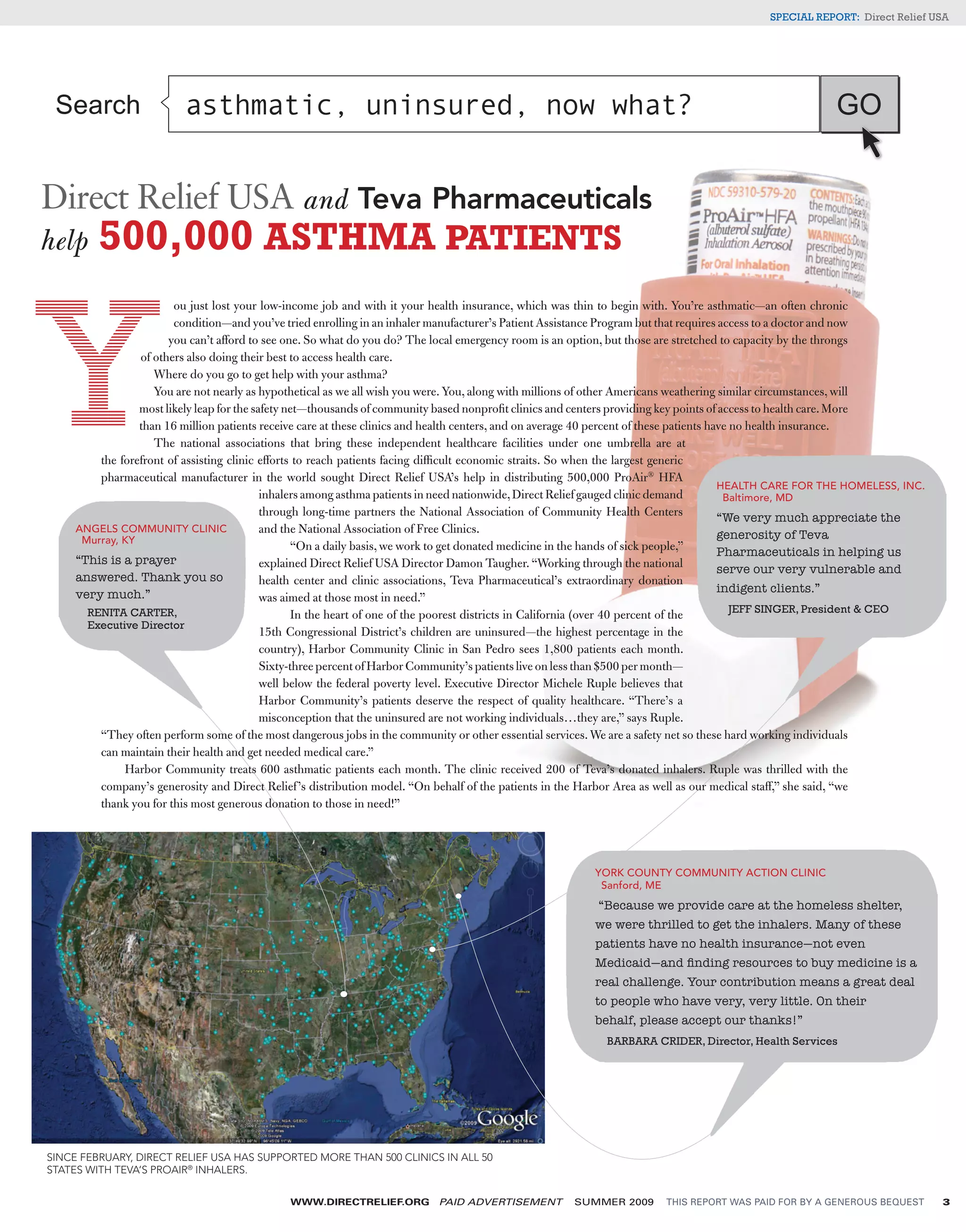 SPECIAL REPORT: Direct Relief USA




 Search                   asthmatic, uninsured, now what?                                                                                                 GO


Direct Relief USA and Teva Pharmaceuticals
help 500,000 ASTHMA PATIENTS
                        ou just lost your low-income job and with it your health insurance, which was thin to begin with. You’re asthmatic—an often chronic
                        condition—and you’ve tried enrolling in an inhaler manufacturer’s Patient Assistance Program but that requires access to a doctor and now
                       you can’t afford to see one. So what do you do? The local emergency room is an option, but those are stretched to capacity by the throngs
                 of others also doing their best to access health care.
                    Where do you go to get help with your asthma?
                    You are not nearly as hypothetical as we all wish you were. You, along with millions of other Americans weathering similar circumstances, will
                 most likely leap for the safety net—thousands of community based nonproﬁt clinics and centers providing key points of access to health care. More
                 than 16 million patients receive care at these clinics and health centers, and on average 40 percent of these patients have no health insurance.
                    The national associations that bring these independent healthcare facilities under one umbrella are at
         the forefront of assisting clinic efforts to reach patients facing difﬁcult economic straits. So when the largest generic
         pharmaceutical manufacturer in the world sought Direct Relief USA’s help in distributing 500,000 ProAir® HFA
                                                                                                                                          HEALTH CARE FOR THE HOMELESS, INC.
                                            inhalers among asthma patients in need nationwide, Direct Relief gauged clinic demand          Baltimore, MD
                                            through long-time partners the National Association of Community Health Centers               “We very much appreciate the
     ANGELS COMMUNITY CLINIC                and the National Association of Free Clinics.                                                 generosity of Teva
      Murray, KY
                                                   “On a daily basis, we work to get donated medicine in the hands of sick people,”       Pharmaceuticals in helping us
     “This is a prayer                      explained Direct Relief USA Director Damon Taugher. “Working through the national             serve our very vulnerable and
     answered. Thank you so                 health center and clinic associations, Teva Pharmaceutical’s extraordinary donation
     very much.”                                                                                                                          indigent clients.”
                                            was aimed at those most in need.”
       RENITA CARTER,                                                                                                                        JEFF SINGER, President & CEO
                                                   In the heart of one of the poorest districts in California (over 40 percent of the
       Executive Director
                                            15th Congressional District’s children are uninsured—the highest percentage in the
                                            country), Harbor Community Clinic in San Pedro sees 1,800 patients each month.
                                            Sixty-three percent of Harbor Community’s patients live on less than $500 per month—
                                            well below the federal poverty level. Executive Director Michele Ruple believes that
                                            Harbor Community’s patients deserve the respect of quality healthcare. “There’s a
                                            misconception that the uninsured are not working individuals…they are,” says Ruple.
         “They often perform some of the most dangerous jobs in the community or other essential services. We are a safety net so these hard working individuals
         can maintain their health and get needed medical care.”
              Harbor Community treats 600 asthmatic patients each month. The clinic received 200 of Teva’s donated inhalers. Ruple was thrilled with the
         company’s generosity and Direct Relief ’s distribution model. “On behalf of the patients in the Harbor Area as well as our medical staff,” she said, “we
         thank you for this most generous donation to those in need!”




                                                                                                           YORK COUNTY COMMUNITY ACTION CLINIC
                                                                                                            Sanford, ME
                                                                                                           “Because we provide care at the homeless shelter,
                                                                                                           we were thrilled to get the inhalers. Many of these
                                                                                                           patients have no health insurance—not even
                                                                                                           Medicaid—and ﬁnding resources to buy medicine is a
                                                                                                           real challenge. Your contribution means a great deal
                                                                                                           to people who have very, very little. On their
                                                                                                           behalf, please accept our thanks!”
                                                                                                             BARBARA CRIDER, Director, Health Services




SINCE FEBRUARY, DIRECT RELIEF USA HAS SUPPORTED MORE THAN 500 CLINICS IN ALL 50
STATES WITH TEVA’S PROAIR® INHALERS.

                                               WWW.DIRECTRELIEF.ORG         PAID ADVERTISEMENT         SUMMER 2009       THIS REPORT WAS PAID FOR BY A GENEROUS BEQUEST        3
 