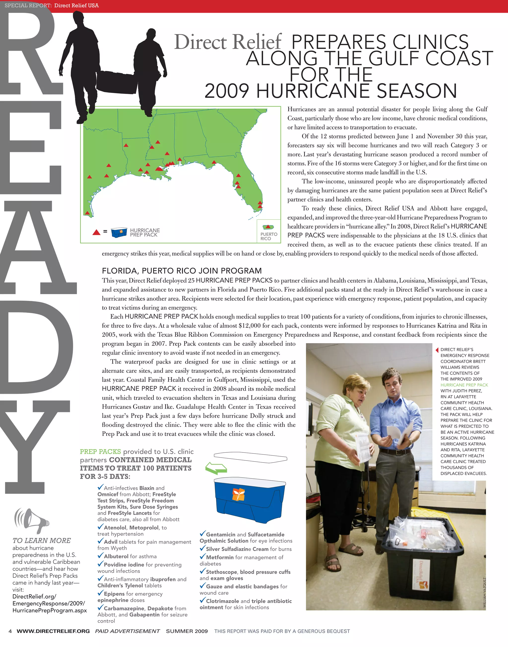 R
SPECIAL REPORT: Direct Relief USA




                                                                  Direct Relief PREPARES CLINICS
                                                                          ALONG THE GULF COAST
                                                                                FOR THE




E
                                                                     2009 HURRICANE SEASON
                                                                                                                Hurricanes are an annual potential disaster for people living along the Gulf
                                                                                                                Coast, particularly those who are low income, have chronic medical conditions,
                                                                                                                or have limited access to transportation to evacuate.
                                                                                                                      Of the 12 storms predicted between June 1 and November 30 this year,
                                                                                                                forecasters say six will become hurricanes and two will reach Category 3 or
                                                                                                                more. Last year’s devastating hurricane season produced a record number of
                                                                                                                storms. Five of the 16 storms were Category 3 or higher, and for the ﬁrst time on
                                                                                                                record, six consecutive storms made landfall in the U.S.




A
                                                                                                                      The low-income, uninsured people who are disproportionately affected
                                                                                                                by damaging hurricanes are the same patient population seen at Direct Relief ’s
                                                                                                                partner clinics and health centers.
                                                                                                                      To ready these clinics, Direct Relief USA and Abbott have engaged,
                                                                                                                expanded, and improved the three-year-old Hurricane Preparedness Program to
                                                                                                                healthcare providers in “hurricane alley.” In 2008, Direct Relief ’s HURRICANE
                                              HURRICANE
                                              PREP PACK                                             PUERTO
                                                                                                    RICO
                                                                                                                PREP PACKS were indispensable to the physicians at the 18 U.S. clinics that
                                                                                                                received them, as well as to the evacuee patients these clinics treated. If an
                                    emergency strikes this year, medical supplies will be on hand or close by, enabling providers to respond quickly to the medical needs of those affected.

                                    FLORIDA, PUERTO RICO JOIN PROGRAM




D
                                    This year, Direct Relief deployed 25 HURRICANE PREP PACKS to partner clinics and health centers in Alabama, Louisiana, Mississippi, and Texas,
                                    and expanded assistance to new partners in Florida and Puerto Rico. Five additional packs stand at the ready in Direct Relief ’s warehouse in case a
                                    hurricane strikes another area. Recipients were selected for their location, past experience with emergency response, patient population, and capacity
                                    to treat victims during an emergency.
                                        Each HURRICANE PREP PACK holds enough medical supplies to treat 100 patients for a variety of conditions, from injuries to chronic illnesses,
                                    for three to ﬁve days. At a wholesale value of almost $12,000 for each pack, contents were informed by responses to Hurricanes Katrina and Rita in
                                    2005, work with the Texas Blue Ribbon Commission on Emergency Preparedness and Response, and constant feedback from recipients since the
                                    program began in 2007. Prep Pack contents can be easily absorbed into
                                                                                                                                                                        DIRECT RELIEF’S
                                    regular clinic inventory to avoid waste if not needed in an emergency.                                                              EMERGENCY RESPONSE
                                        The waterproof packs are designed for use in clinic settings or at                                                              COORDINATOR BRETT
                                                                                                                                                                        WILLIAMS REVIEWS
                                    alternate care sites, and are easily transported, as recipients demonstrated




Y
                                                                                                                                                                        THE CONTENTS OF
                                    last year. Coastal Family Health Center in Gulfport, Mississippi, used the                                                          THE IMPROVED 2009
                                                                                                                                                                        HURRICANE PREP PACK
                                    HURRICANE PREP PACK it received in 2008 aboard its mobile medical                                                                   WITH JUDITH PEREZ,
                                    unit, which traveled to evacuation shelters in Texas and Louisiana during                                                           RN AT LAFAYETTE
                                                                                                                                                                        COMMUNITY HEALTH
                                    Hurricanes Gustav and Ike. Guadalupe Health Center in Texas received                                                                CARE CLINIC, LOUISIANA.
                                    last year’s Prep Pack just a few days before hurricane Dolly struck and                                                             THE PACK WILL HELP
                                                                                                                                                                        PREPARE THE CLINIC FOR
                                    ﬂooding destroyed the clinic. They were able to ﬂee the clinic with the                                                             WHAT IS PREDICTED TO
                                                                                                                                                                        BE AN ACTIVE HURRICANE
                                    Prep Pack and use it to treat evacuees while the clinic was closed.
                                                                                                                                                                             SEASON. FOLLOWING
                                                                                                                                                                             HURRICANES KATRINA
                                                                                                                                                                             AND RITA, LAFAYETTE
                            PREP PACKS provided to U.S. clinic                                                                                                               COMMUNITY HEALTH
                            partners CONTAINED MEDICAL                                                                                                                       CARE CLINIC TREATED
                            ITEMS TO TREAT 100 PATIENTS                                                                                                                      THOUSANDS OF
                                                                                                                                                                             DISPLACED EVACUEES.
                            FOR 3-5 DAYS:
                                     Anti-infectives Biaxin and
                                  Omnicef from Abbott; FreeStyle
                                  Test Strips, FreeStyle Freedom
                                  System Kits, Sure Dose Syringes
                                  and FreeStyle Lancets for
                                  diabetes care, also all from Abbott
                                     Atenolol, Metoprolol, to
                                  treat hypertension                         Gentamicin and Sulfacetamide
     TO LEARN MORE                   Advil tablets for pain management     Opthalmic Solution for eye infections
     about hurricane              from Wyeth                                  Silver Sulfadiazine Cream for burns
     preparedness in the U.S.       Albuterol for asthma                      Metformin for management of
     and vulnerable Caribbean       Povidine iodine for preventing         diabetes
     countries—and hear how       wound infections                           Stethoscope, blood pressure cuffs
     Direct Relief’s Prep Packs                                            and exam gloves
                                    Anti-inﬂammatory ibuprofen and
                                                                                                                                                                                              WILLIAM VAZQUEZ




     came in handy last year—     Children’s Tylenol tablets                 Gauze and elastic bandages for
     visit:
                                    Epipens for emergency                  wound care
     DirectRelief.org/
                                  epinephrine doses                           Clotrimazole and triple antibiotic
     EmergencyResponse/2009/
                                    Carbamazepine, Depakote from           ointment for skin infections
     HurricanePrepProgram.aspx
                                  Abbott, and Gabapentin for seizure
                                  control
 4    WWW.DIRECTRELIEF.ORG        PAID ADVERTISEMENT           SUMMER 2009       THIS REPORT WAS PAID FOR BY A GENEROUS BEQUEST
 
