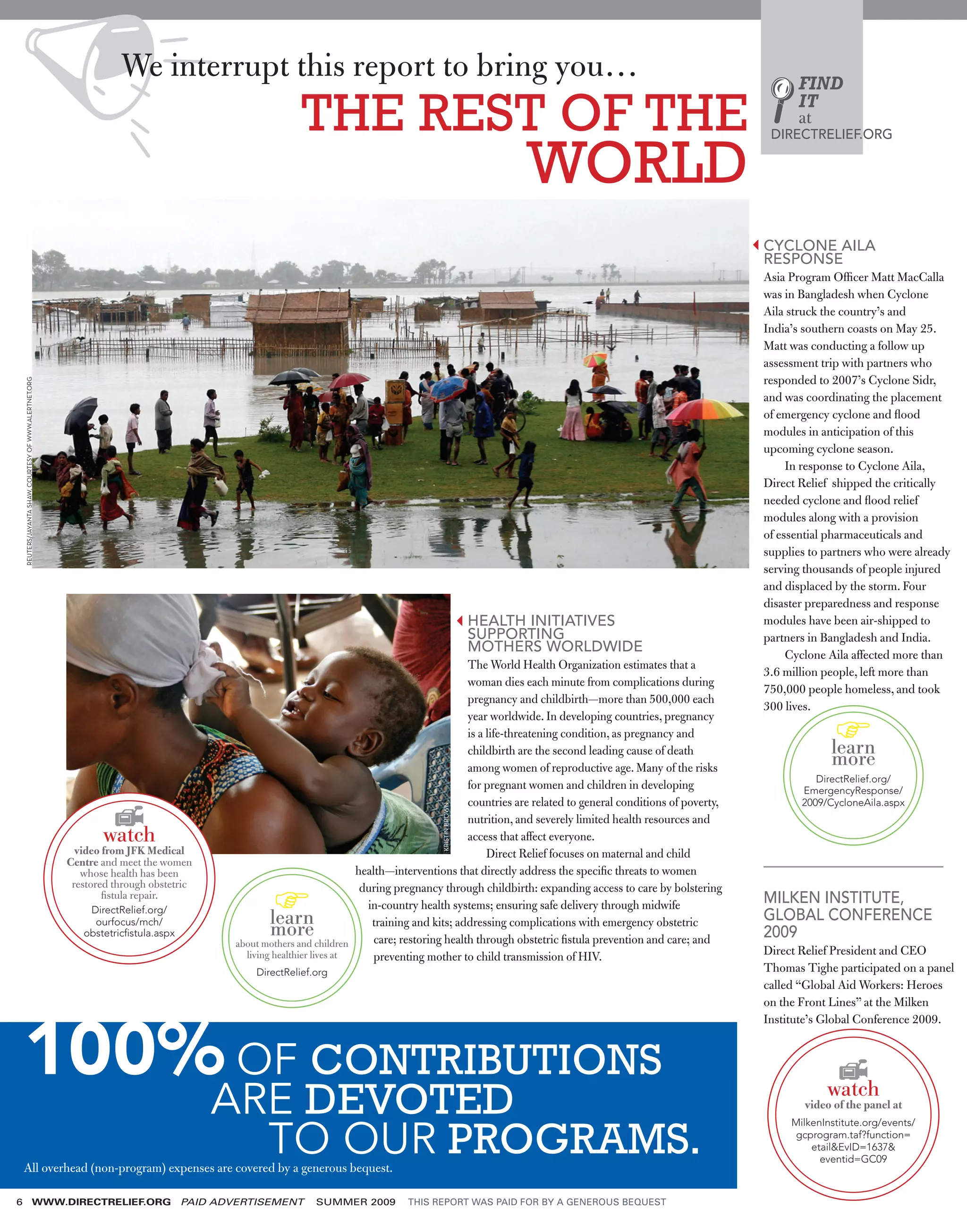 We interrupt this report to bring you…                                                                                                      FIND

                                                                                                         THE REST OF THE                                                                                        IT
                                                                                                                                                                                                                at
                                                                                                                                                                                                           DIRECTRELIEF.ORG


                                                                                                                                                              WORLD
                                                                                                                                                                                                          CYCLONE AILA
                                                                                                                                                                                                          RESPONSE
                                                                                                                                                                                                          Asia Program Ofﬁcer Matt MacCalla
                                                                                                                                                                                                          was in Bangladesh when Cyclone
                                                                                                                                                                                                          Aila struck the country’s and
                                                                                                                                                                                                          India’s southern coasts on May 25.
                                                                                                                                                                                                          Matt was conducting a follow up
                                                                                                                                                                                                          assessment trip with partners who
                                                                                                                                                                                                          responded to 2007’s Cyclone Sidr,
    REUTERS/JAYANTA SHAW, COURTESY OF WWW.ALERTNET.ORG




                                                                                                                                                                                                          and was coordinating the placement
                                                                                                                                                                                                          of emergency cyclone and ﬂood
                                                                                                                                                                                                          modules in anticipation of this
                                                                                                                                                                                                          upcoming cyclone season.
                                                                                                                                                                                                               In response to Cyclone Aila,
                                                                                                                                                                                                          Direct Relief shipped the critically
                                                                                                                                                                                                          needed cyclone and ﬂood relief
                                                                                                                                                                                                          modules along with a provision
                                                                                                                                                                                                          of essential pharmaceuticals and
                                                                                                                                                                                                          supplies to partners who were already
                                                                                                                                                                                                          serving thousands of people injured
                                                                                                                                                                                                          and displaced by the storm. Four
                                                                                                                                                                                                          disaster preparedness and response
                                                                                                                                                        HEALTH INITIATIVES                                modules have been air-shipped to
                                                                                                                                                        SUPPORTING                                        partners in Bangladesh and India.
                                                                                                                                                        MOTHERS WORLDWIDE                                      Cyclone Aila affected more than
                                                                                                                                                The World Health Organization estimates that a
                                                                                                                                                                                                          3.6 million people, left more than
                                                                                                                                                woman dies each minute from complications during
                                                                                                                                                                                                          750,000 people homeless, and took
                                                                                                                                                pregnancy and childbirth—more than 500,000 each
                                                                                                                                                                                                          300 lives.
                                                                                                                                                year worldwide. In developing countries, pregnancy
                                                                                                                                                is a life-threatening condition, as pregnancy and
                                                                                                                                                childbirth are the second leading cause of death                       learn
                                                                                                                                                among women of reproductive age. Many of the risks
                                                                                                                                                                                                                       more
                                                                                                                                                                                                                    DirectRelief.org/
                                                                                                                                                for pregnant women and children in developing                    EmergencyResponse/
                                                                                                                                                countries are related to general conditions of poverty,          2009/CycloneAila.aspx
                                                                                                                                        KRISTIN BROWN




                                                                                                                                                nutrition, and severely limited health resources and
                                                                watch                                                                           access that affect everyone.
                                                           video from JFK Medical                                                                    Direct Relief focuses on maternal and child
                                                         Centre and meet the women
                                                            whose health has been                                      health—interventions that directly address the speciﬁc threats to women
                                                          restored through obstetric                                    during pregnancy through childbirth: expanding access to care by bolstering
                                                                 ﬁstula repair.
                                                                                                                         in-country health systems; ensuring safe delivery through midwife                MILKEN INSTITUTE,
                                                             DirectRelief.org/
                                                                                                  learn                   training and kits; addressing complications with emergency obstetric            GLOBAL CONFERENCE
                                                              ourfocus/mch/
                                                            obstetricﬁstula.aspx                  more                     care; restoring health through obstetric ﬁstula prevention and care; and       2009
                                                                                           about mothers and children
                                                                                             living healthier lives at     preventing mother to child transmission of HIV.                                Direct Relief President and CEO
                                                                                               DirectRelief.org                                                                                           Thomas Tighe participated on a panel
                                                                                                                                                                                                          called “Global Aid Workers: Heroes
                                                                                                                                                                                                          on the Front Lines” at the Milken




    100% OF CONTRIBUTIONS
                                                                                                                                                                                                          Institute’s Global Conference 2009.




                                                                                       ARE DEVOTED                                                                                                                    watch
                                                                                                                                                                                                                  video of the panel at


                                                                                         TO OUR PROGRAMS.
                                                                                                                                                                                                               MilkenInstitute.org/events/
                                                                                                                                                                                                                gcprogram.taf?function=
                                                                                                                                                                                                                   etail&EvID=1637&
                                                                                                                                                                                                                     eventid=GC09
    All overhead (non-program) expenses are covered by a generous bequest.

6                                            WWW.DIRECTRELIEF.ORG                  PAID ADVERTISEMENT       SUMMER 2009          THIS REPORT WAS PAID FOR BY A GENEROUS BEQUEST
 