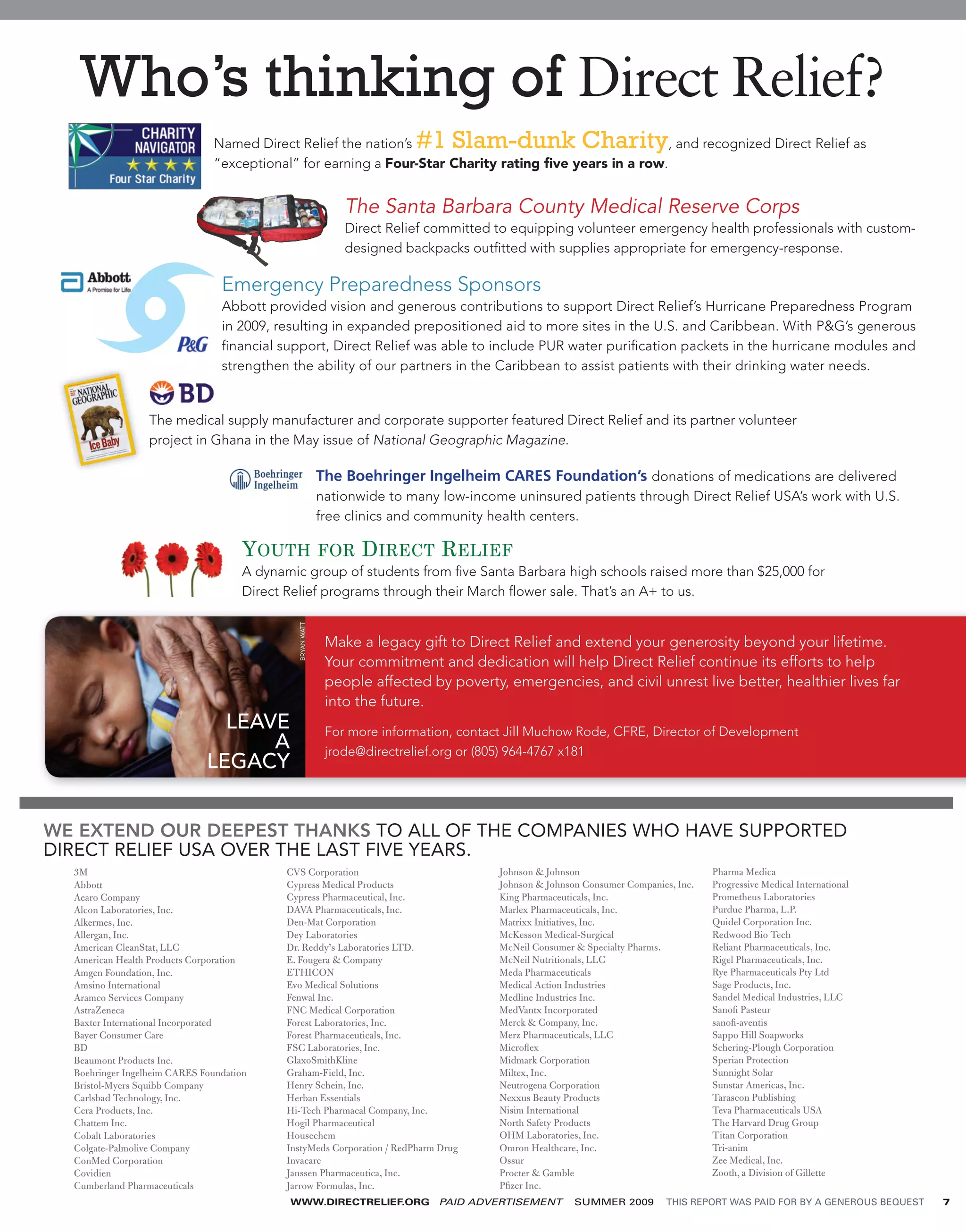Who’s thinking of Direct Relief?
                               Named Direct Relief the nation’s            #1 Slam-dunk Charity         , and recognized Direct Relief as
                               “exceptional” for earning a Four-Star Charity rating ﬁve years in a row.


                                                                The Santa Barbara County Medical Reserve Corps
                                                                Direct Relief committed to equipping volunteer emergency health professionals with custom-
                                                                designed backpacks outﬁtted with supplies appropriate for emergency-response.

                                 Emergency Preparedness Sponsors
                                 Abbott provided vision and generous contributions to support Direct Relief’s Hurricane Preparedness Program
                                 in 2009, resulting in expanded prepositioned aid to more sites in the U.S. and Caribbean. With P&G’s generous
                                 ﬁnancial support, Direct Relief was able to include PUR water puriﬁcation packets in the hurricane modules and
                                 strengthen the ability of our partners in the Caribbean to assist patients with their drinking water needs.


                  The medical supply manufacturer and corporate supporter featured Direct Relief and its partner volunteer
                  project in Ghana in the May issue of National Geographic Magazine.

                                                            The Boehringer Ingelheim CARES Foundation’s donations of medications are delivered
                                                            nationwide to many low-income uninsured patients through Direct Relief USA’s work with U.S.
                                                            free clinics and community health centers.

                                      YOUTH FOR DIRECT RELIEF
                                      A dynamic group of students from ﬁve Santa Barbara high schools raised more than $25,000 for
                                      Direct Relief programs through their March ﬂower sale. That’s an A+ to us.
                                               BRYAN WATT




                                                             Make a legacy gift to Direct Relief and extend your generosity beyond your lifetime.
                                                             Your commitment and dedication will help Direct Relief continue its efforts to help
                                                             people affected by poverty, emergencies, and civil unrest live better, healthier lives far
                                                             into the future.
                                LEAVE                        For more information, contact Jill Muchow Rode, CFRE, Director of Development
                                    A                        jrode@directrelief.org or (805) 964-4767 x181
                              LEGACY


WE EXTEND OUR DEEPEST THANKS TO ALL OF THE COMPANIES WHO HAVE SUPPORTED
DIRECT RELIEF USA OVER THE LAST FIVE YEARS.
  3M                                         CVS Corporation                             Johnson & Johnson                            Pharma Medica
  Abbott                                     Cypress Medical Products                    Johnson & Johnson Consumer Companies, Inc.   Progressive Medical International
  Aearo Company                              Cypress Pharmaceutical, Inc.                King Pharmaceuticals, Inc.                   Prometheus Laboratories
  Alcon Laboratories, Inc.                   DAVA Pharmaceuticals, Inc.                  Marlex Pharmaceuticals, Inc.                 Purdue Pharma, L.P.
  Alkermes, Inc.                             Den-Mat Corporation                         Matrixx Initiatives, Inc.                    Quidel Corporation Inc.
  Allergan, Inc.                             Dey Laboratories                            McKesson Medical-Surgical                    Redwood Bio Tech
  American CleanStat, LLC                    Dr. Reddy’s Laboratories LTD.               McNeil Consumer & Specialty Pharms.          Reliant Pharmaceuticals, Inc.
  American Health Products Corporation       E. Fougera & Company                        McNeil Nutritionals, LLC                     Rigel Pharmaceuticals, Inc.
  Amgen Foundation, Inc.                     ETHICON                                     Meda Pharmaceuticals                         Rye Pharmaceuticals Pty Ltd
  Amsino International                       Evo Medical Solutions                       Medical Action Industries                    Sage Products, Inc.
  Aramco Services Company                    Fenwal Inc.                                 Medline Industries Inc.                      Sandel Medical Industries, LLC
  AstraZeneca                                FNC Medical Corporation                     MedVantx Incorporated                        Sanoﬁ Pasteur
  Baxter International Incorporated          Forest Laboratories, Inc.                   Merck & Company, Inc.                        sanoﬁ-aventis
  Bayer Consumer Care                        Forest Pharmaceuticals, Inc.                Merz Pharmaceuticals, LLC                    Sappo Hill Soapworks
  BD                                         FSC Laboratories, Inc.                      Microﬂex                                     Schering-Plough Corporation
  Beaumont Products Inc.                     GlaxoSmithKline                             Midmark Corporation                          Sperian Protection
  Boehringer Ingelheim CARES Foundation      Graham-Field, Inc.                          Miltex, Inc.                                 Sunnight Solar
  Bristol-Myers Squibb Company               Henry Schein, Inc.                          Neutrogena Corporation                       Sunstar Americas, Inc.
  Carlsbad Technology, Inc.                  Herban Essentials                           Nexxus Beauty Products                       Tarascon Publishing
  Cera Products, Inc.                        Hi-Tech Pharmacal Company, Inc.             Nisim International                          Teva Pharmaceuticals USA
  Chattem Inc.                               Hogil Pharmaceutical                        North Safety Products                        The Harvard Drug Group
  Cobalt Laboratories                        Housechem                                   OHM Laboratories, Inc.                       Titan Corporation
  Colgate-Palmolive Company                  InstyMeds Corporation / RedPharm Drug       Omron Healthcare, Inc.                       Tri-anim
  ConMed Corporation                         Invacare                                    Ossur                                        Zee Medical, Inc.
  Covidien                                   Janssen Pharmaceutica, Inc.                 Procter & Gamble                             Zooth, a Division of Gillette
  Cumberland Pharmaceuticals                 Jarrow Formulas, Inc.                       Pﬁzer Inc.
                                             WWW.DIRECTRELIEF.ORG              PAID ADVERTISEMENT        SUMMER 2009         THIS REPORT WAS PAID FOR BY A GENEROUS BEQUEST   7
 