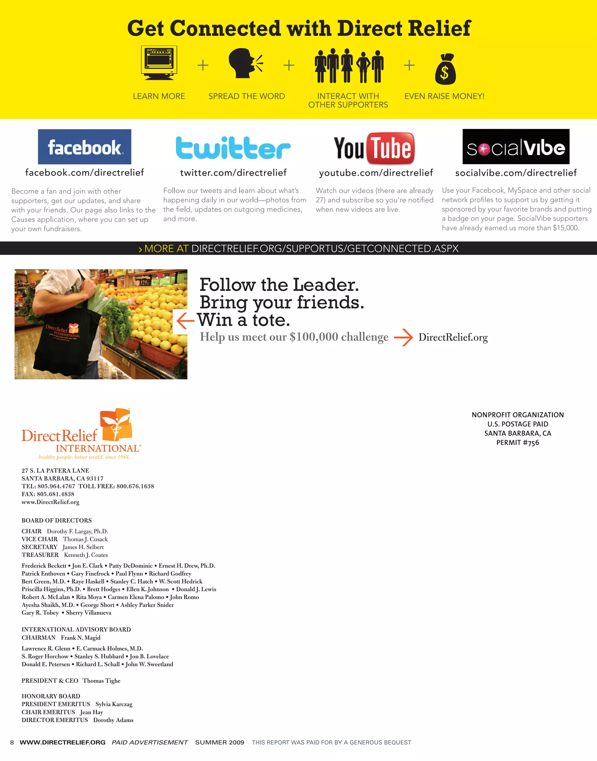 Get Connected with Direct Relief

                                                             LEARN MORE                   SPREAD THE WORD            INTERACT WITH             EVEN RAISE MONEY!
                                                                                                                    OTHER SUPPORTERS




                   facebook.com/directrelief                                   twitter.com/directrelief               youtube.com/directrelief                 socialvibe.com/directrelief
Become a fan and join with other                                         Follow our tweets and learn about what’s    Watch our videos (there are already   Use your Facebook, MySpace and other social
supporters, get our updates, and share                                   happening daily in our world—photos from    27) and subscribe so you’re notiﬁed   network proﬁles to support us by getting it
with your friends. Our page also links to the                            the ﬁeld, updates on outgoing medicines,    when new videos are live.             sponsored by your favorite brands and putting
Causes application, where you can set up                                 and more.                                                                         a badge on your page. SocialVibe supporters
your own fundraisers.                                                                                                                                      have already earned us more than $15,000.

                                                               > MORE AT DIRECTRELIEF.ORG/SUPPORTUS/GETCONNECTED.ASPX



                                                                                Follow the Leader.
                                                                                Bring your friends.
                                                                               —Win a tote.
                                                                                       Help us meet our $100,000 challenge                          DirectRelief.org
SARAH WILKINSON




                                                                                                                                                                   NONPROFIT ORGANIZATION
                                                                                                                                                                      U.S. POSTAGE PAID
                                                                                                                                                                     SANTA BARBARA, CA
                                                                                                                                                                         PERMIT #756


                  27 S. LA PATERA LANE
                  SANTA BARBARA, CA 93117
                  TEL: 805.964.4767 TOLL FREE: 800.676.1638
                  FAX: 805.681.4838
                  www.DirectRelief.org

                  BOARD OF DIRECTORS
                  CHAIR Dorothy F. Largay, Ph.D.
                  VICE CHAIR Thomas J. Cusack
                  SECRETARY James H. Selbert
                  TREASURER Kenneth J. Coates
                  Frederick Beckett • Jon E. Clark • Patty DeDominic • Ernest H. Drew, Ph.D.
                  Patrick Enthoven • Gary Finefrock • Paul Flynn • Richard Godfrey
                  Bert Green, M.D. • Raye Haskell • Stanley C. Hatch • W. Scott Hedrick
                  Priscilla Higgins, Ph.D. • Brett Hodges • Ellen K. Johnson • Donald J. Lewis
                  Robert A. McLalan • Rita Moya • Carmen Elena Palomo • John Romo
                  Ayesha Shaikh, M.D. • George Short • Ashley Parker Snider
                  Gary R. Tobey • Sherry Villanueva

                  INTERNATIONAL ADVISORY BOARD
                  CHAIRMAN Frank N. Magid
                  Lawrence R. Glenn • E. Carmack Holmes, M.D.
                  S. Roger Horchow • Stanley S. Hubbard • Jon B. Lovelace
                  Donald E. Petersen • Richard L. Schall • John W. Sweetland

                  PRESIDENT & CEO Thomas Tighe

                  HONORARY BOARD
                  PRESIDENT EMERITUS Sylvia Karczag
                  CHAIR EMERITUS Jean Hay
                  DIRECTOR EMERITUS Dorothy Adams


8                 WWW.DIRECTRELIEF.ORG               PAID ADVERTISEMENT              SUMMER 2009   THIS REPORT WAS PAID FOR BY A GENEROUS BEQUEST
 