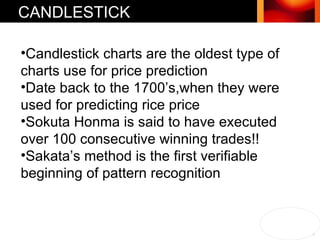 Candlestick charts are the oldest type of charts use for price prediction Date back to the 1700’s,when they were  used for predicting rice price Sokuta Honma is said to have executed over 100 consecutive winning trades!! Sakata’s method is the first verifiable beginning of pattern recognition CANDLESTICK 