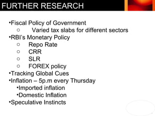 FURTHER RESEARCH Fiscal Policy of Government Varied tax slabs for different sectors RBI’s Monetary Policy Repo Rate CRR SLR FOREX policy Tracking Global Cues Inflation – 5p.m every Thursday Imported inflation  Domestic Inflation Speculative Instincts 