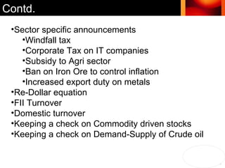 Contd. Sector specific announcements Windfall tax Corporate Tax on IT companies Subsidy to Agri sector Ban on Iron Ore to control inflation Increased export duty on metals Re-Dollar equation FII Turnover Domestic turnover Keeping a check on Commodity driven stocks Keeping a check on Demand-Supply of Crude oil 