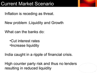 Inflation is receding as threat. New problem :Liquidity and Growth What can the banks do: Cut interest rates Increase liquidity India caught in a ripple of financial crisis. High counter party risk and thus no lenders  resulting in reduced liquidity Current Market Scenario 