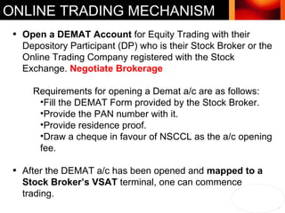 ONLINE TRADING MECHANISM Open a DEMAT Account  for Equity Trading with their Depository Participant (DP) who is their Stock Broker or the Online Trading Company registered with the Stock Exchange.  Negotiate Brokerage  Requirements for opening a Demat a/c are as follows: Fill the DEMAT Form provided by the Stock Broker.  Provide the PAN number with it.  Provide residence proof. Draw a cheque in favour of NSCCL as the a/c opening fee. After the DEMAT a/c has been opened and  mapped to a Stock Broker’s VSAT  terminal, one can commence trading. 