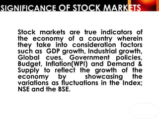 SIGNIFICANCE  OF STOCK MARKETS Stock markets are true indicators of the economy of a country wherein they take into consideration factors such as  GDP growth, Industrial growth, Global cues, Government policies, Budget, Inflation(WPI) and Demand & Supply to reflect the growth of the economy by  showcasing the variations as fluctuations in the Index; NSE and the BSE. 