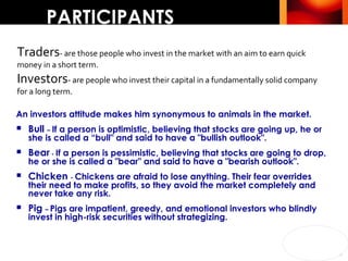 PARTICIPANTS An investors attitude makes him synonymous to animals in the market. Bull  –  If a person is optimistic, believing that stocks are going up, he or she is called a “bull" and said to have a "bullish outlook".  Bear  -  If a person is pessimistic, believing that stocks are going to drop, he or she is called a "bear" and said to have a "bearish outlook".  Chicken  -  Chickens are afraid to lose anything. Their fear overrides their need to make profits, so they avoid the market completely and never take any risk. Pig  –  Pigs are impatient, greedy, and emotional investors who blindly invest in high-risk securities without strategizing. Traders - are those people who invest in the market with an aim to earn quick money in a short term. Investors - are people who invest their capital in a fundamentally solid company for a long term. 