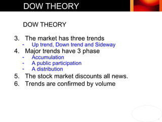 DOW THEORY DOW THEORY The market has three trends Up trend, Down trend and Sideway Major trends have 3 phase  Accumulation  A public participation A distribution The stock market discounts all news.  Trends are confirmed by volume  