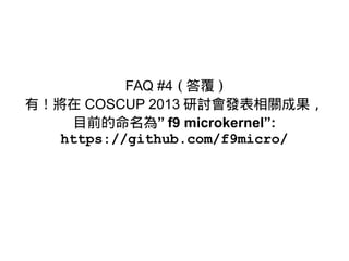 FAQ #4 ( 答覆 )
有！將在 COSCUP 2013 研討會發表相關成果，
目前的命名為” f9 microkernel”:
https://github.com/f9micro/
 
