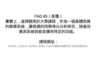 FAQ #5 ( 答覆 )
事實上，這預期用於大學課程，作為一個具體而微
的教學系統，讓修課的同學得以分析研究，接著改
善其系統效能並擴充特定的功能。
課程網址 :
wiki.csie.ncku.edu.tw/embedded/schedule
 