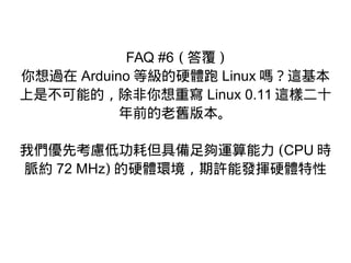 FAQ #6 ( 答覆 )
你想過在 Arduino 等級的硬體跑 Linux 嗎？這基本
上是不可能的，除非你想重寫 Linux 0.11 這樣二十
年前的老舊版本。
我們優先考慮低功耗但具備足夠運算能力 (CPU 時
脈約 72 MHz) 的硬體環境，期許能發揮硬體特性
 