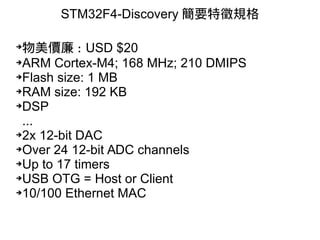 STM32F4-Discovery 簡要特徵規格
➔
物美價廉 : USD $20
➔ARM Cortex-M4; 168 MHz; 210 DMIPS
➔Flash size: 1 MB
➔RAM size: 192 KB
➔DSP
...
➔2x 12-bit DAC
➔Over 24 12-bit ADC channels
➔Up to 17 timers
➔USB OTG = Host or Client
➔10/100 Ethernet MAC
 