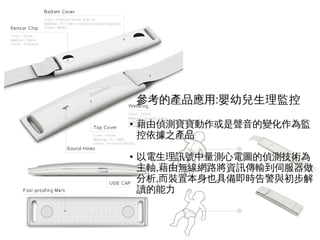 :參考的產品應用 嬰幼兒生理監控
● 藉由偵測寶寶動作或是聲音的變化作為監
控依據之產品
● 以電生理訊號中量測心電圖的偵測技術為
,主軸 藉由無線網路將資訊傳輸到伺服器做
,分析 而裝置本身也具備即時告警與初步解
讀的能力
 