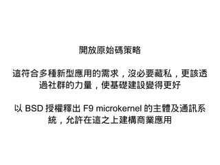 開放原始碼策略
這符合多種新型應用的需求，沒必要藏私，更該透
過社群的力量，使基礎建設變得更好
以 BSD 授權釋出 F9 microkernel 的主體及通訊系
統，允許在這之上建構商業應用
 