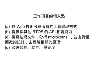 工作項目的切入點
(a) 以 Web 技術改寫所有的工具展現方式
(b) 提供與其他 RTOS 的 API 相容能力
(c) 撰寫技術文件，分析 microkernel ，並由具體
而微的設計，去理解相關的原理
(d) 改善效能、功能、穩定度
 