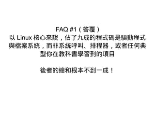 FAQ #1 ( 答覆 )
以 Linux 核心來說，佔了九成的程式碼是驅動程式
與檔案系統，而非系統呼叫、排程器，或者任何典
型你在教科書學習到的項目
後者的總和根本不到一成！
 