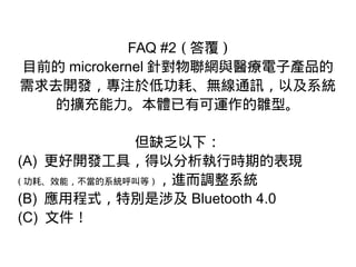 FAQ #2 ( 答覆 )
目前的 microkernel 針對物聯網與醫療電子產品的
需求去開發，專注於低功耗、無線通訊，以及系統
的擴充能力。本體已有可運作的雛型。
但缺乏以下：
(A) 更好開發工具，得以分析執行時期的表現
( 功耗、效能，不當的系統呼叫等 ) ，進而調整系統
(B) 應用程式，特別是涉及 Bluetooth 4.0
(C) 文件！
 