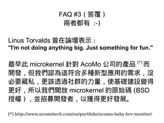 FAQ #3 ( 答覆 )
兩者都有 :-)
Linus Torvalds 曾在論壇表示 :
"I'm not doing anything big. Just something for fun."
最早此 microkernel 針對 AcoMo 公司的產品 [*]
而
開發，但我們認為這符合多種新型應用的需求，沒
必要藏私，更該透過社群的力量，使基礎建設變得
更好，所以我們開放 microkernel 的原始碼 (BSD
授權 ) ，並招募開發者，以獲得更好發展。
[*] http://www.acomotech.com/en/portfolio/acomo-baby-hrv-monitor/
 