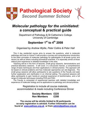 Pathological Society
             Second Summer School

 Molecular pathology for the uninitiated:
     a conceptual  practical guide
          Department of Pathology  St Catherine’s College
                     University of Cambridge

                      September 1st to 4th 2008
      Organised by Andrew Wyllie, Peter Collins  Peter Hall

   This 4 day residential course aims to answer the questions, what is molecular
pathology and how is it done? It will provide a concise and comprehensive introduction
to the basic principles of molecular pathology for pathologists of all levels (junior and
senior) as well as others including biomedical scientists. It is especially aimed at those
without prior experience or detailed knowledge in this area.
   Teaching will be in the form of lectures, small group sessions, demonstrations and
practical laboratory sessions. It will cover, in a structured manner, a comprehensive
range of basic techniques and their applications in