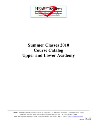 Summer Classes 2010
                                Course Catalog
                           Upper and Lower Academy




----------------------------------------------------------------------------------------------------------------------------- ------------------------------
          HEART Academy - Home Educators Advancing the Kingdom of God & Restoring our children’s hearts for the Lord Together
                        PSP: Jere and Crissi Allen, Founders, 650 Davenport Drive, San Jose, CA 95127, 408-712-4646
            Class Site: Bayside Community Church, 1901 Cottle Avenue, San Jose, CA 95125, Email: heartacademy@comcast.net
                                                                                                                                                 Page 1 of 34
                                                                                                                                       3/14/2010 12:36:55 PM
 