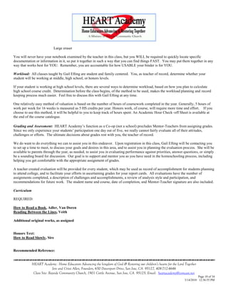 Large eraser

You will never have your notebook examined by the teacher in this class, but you WILL be required to quickly locate specific
documentation or information in it, so put it together in such a way that you can find things FAST. You may put them together in any
way that works best for YOU. Remember, you are accountable for how USABLE your binder is for YOU.

Workload: All classes taught by Gail Efting are student and family centered. You, as teacher of record, determine whether your
student will be working at middle, high school, or honors levels.

If your student is working at high school levels, there are several ways to determine workload, based on how you plan to calculate
high school course credit. Determination before the class begins, of the method to be used, makes the workload planning and record
keeping process much easier. Feel free to discuss this with Gail Efting at any time.

One relatively easy method of valuation is based on the number of hours of coursework completed in the year. Generally, 5 hours of
work per week for 16 weeks is measured as 5 HS credits per year. Honors work, of course, will require more time and effort. If you
choose to use this method, it will be helpful to you to keep track of hours spent. An Academic Hour Check–off Sheet is available at
the end of the course catalogue.

Grading and Assessment: HEART Academy‘s function as a Co-op (not a school) precludes Mentor-Teachers from assigning grades.
Since we only experience your students‘ participation one day out of five, we really cannot fairly evaluate all of their attitudes,
challenges or efforts. The ultimate decisions about grades rest with you, the teacher of record.

We do want to do everything we can to assist you in this endeavor. Upon registration in this class, Gail Efting will be contacting you
to set up a time to meet, to discuss your goals and desires in this area, and to assist you in planning the evaluation process. She will be
available to parents through the year, as needed, to assist you in evaluating performance against priorities, answer questions, or simply
be a sounding board for discussion. Our goal is to support and mentor you as you have need in the homeschooling process, including
helping you get comfortable with the appropriate assignment of grades.

A teacher created evaluation will be provided for every student, which may be used as record of accomplishment for students planning
to attend college, and to facilitate your efforts in ascertaining grades for your report cards. All evaluations have the number of
assignments completed, a description of challenges and accomplishments, a review of analysis style and participation, and
recommendations for future work. The student name and course, date of completion, and Mentor-Teacher signature are also included.

Curriculum

REQUIRED:

How to Read a Book, Adler, Van Doren
Reading Between the Lines, Veith

Additional original works, as assigned


Honors Text:
How to Read Slowly, Sire


Recommended Reference:
                                    

             HEART Academy - Home Educators Advancing the kingdom of God & Restoring our children’s hearts for the Lord Together
                            Jere and Crissi Allen, Founders, 650 Davenport Drive, San Jose, CA 95127, 408-712-4646
              Class Site: Bayside Community Church, 1901 Cottle Avenue, San Jose, CA 95125, Email: heartacademy@comcast.net
                                                                                                                                 Page 10 of 34
                                                                                                                       3/14/2010 12:36:55 PM
 