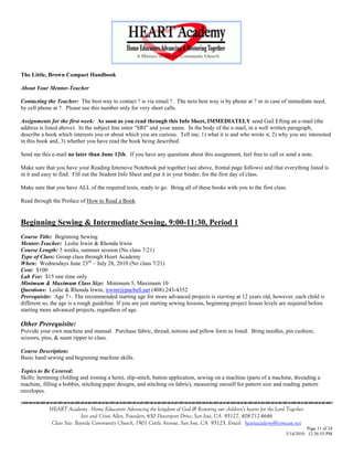 The Little, Brown Compact Handbook

About Your Mentor-Teacher

Contacting the Teacher: The best way to contact ? is via email ?. The next best way is by phone at ? or in case of immediate need,
by cell phone at ?. Please use this number only for very short calls.

Assignments for the first week: As soon as you read through this Info Sheet, IMMEDIATELY send Gail Efting an e-mail (the
address is listed above). In the subject line enter ―SRI‖ and your name. In the body of the e-mail, in a well written paragraph,
describe a book which interests you or about which you are curious. Tell me; 1) what it is and who wrote it, 2) why you are interested
in this book and, 3) whether you have read the book being described.

Send me this e-mail no later than June 12th. If you have any questions about this assignment, feel free to call or send a note.

Make sure that you have your Reading Intensive Notebook put together (see above, frontal page follows) and that everything listed is
in it and easy to find. Fill out the Student Info Sheet and put it in your binder, for the first day of class.

Make sure that you have ALL of the required texts, ready to go. Bring all of these books with you to the first class.

Read through the Preface of How to Read a Book


Beginning Sewing & Intermediate Sewing, 9:00-11:30, Period 1
Course Title: Beginning Sewing
Mentor-Teacher: Leslie Irwin & Rhonda Irwin
Course Length: 5 weeks, summer session (No class 7/21)
Type of Class: Group class through Heart Academy
When: Wednesdays June 23rd – July 28, 2010 (No class 7/21)
Cost: $100
Lab Fee: $15 one time only
Minimum & Maximum Class Size: Minimum 5, Maximum 10
Questions: Leslie & Rhonda Irwin, irwinr@pacbell.net (408) 243-4352
Prerequisite: Age 7+. The recommended starting age for more advanced projects is starting at 12 years old, however, each child is
different so, the age is a rough guideline. If you are just starting sewing lessons, beginning project lesson levels are required before
starting more advanced projects, regardless of age.

Other Prerequisite:
Provide your own machine and manual. Purchase fabric, thread, notions and pillow form as listed. Bring needles, pin cushion,
scissors, pins, & seam ripper to class.

Course Description:
Basic hand sewing and beginning machine skills.

Topics to Be Covered:
Skills: hemming (folding and ironing a hem), slip-stitch, button application, sewing on a machine (parts of a machine, threading a
machine, filling a bobbin, stitching paper designs, and stitching on fabric), measuring oneself for pattern size and reading pattern
envelopes.
                                    

            HEART Academy - Home Educators Advancing the kingdom of God & Restoring our children’s hearts for the Lord Together
                           Jere and Crissi Allen, Founders, 650 Davenport Drive, San Jose, CA 95127, 408-712-4646
             Class Site: Bayside Community Church, 1901 Cottle Avenue, San Jose, CA 95125, Email: heartacademy@comcast.net
                                                                                                                                Page 11 of 34
                                                                                                                      3/14/2010 12:36:55 PM
 